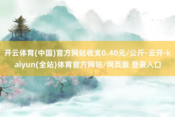 开云体育(中国)官方网站收支0.40元/公斤-云开·kaiyun(全站)体育官方网站/网页版 登录入口
