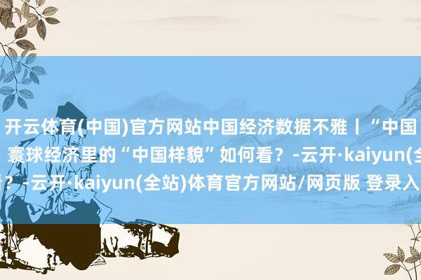 开云体育(中国)官方网站中国经济数据不雅丨“中国经济问答”系列之八：寰球经济里的“中国样貌”如何看？-云开·kaiyun(全站)体育官方网站/网页版 登录入口