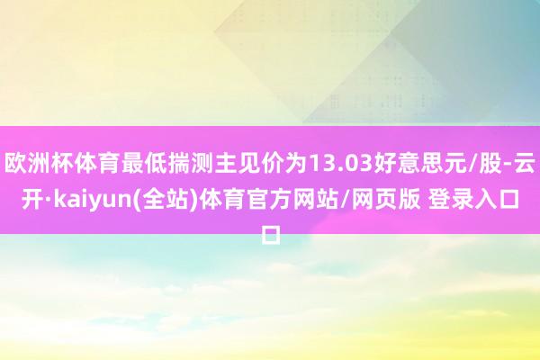 欧洲杯体育最低揣测主见价为13.03好意思元/股-云开·kaiyun(全站)体育官方网站/网页版 登录入口