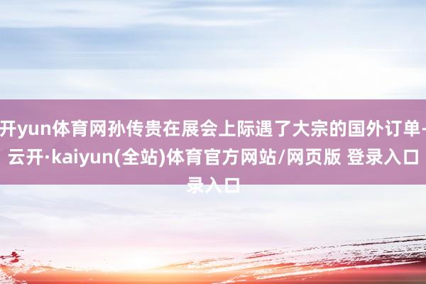 开yun体育网孙传贵在展会上际遇了大宗的国外订单-云开·kaiyun(全站)体育官方网站/网页版 登录入口