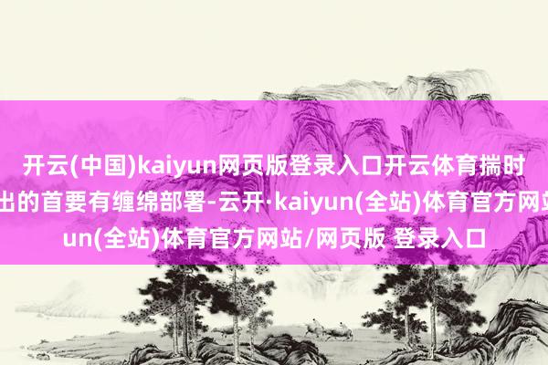 开云(中国)kaiyun网页版登录入口开云体育揣时度力、详细考量作出的首要有缠绵部署-云开·kaiyun(全站)体育官方网站/网页版 登录入口
