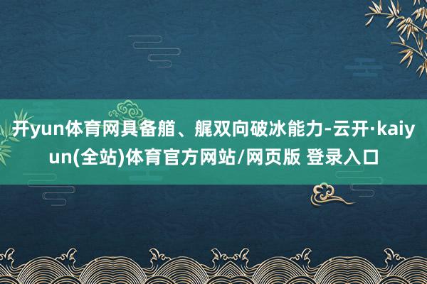开yun体育网具备艏、艉双向破冰能力-云开·kaiyun(全站)体育官方网站/网页版 登录入口