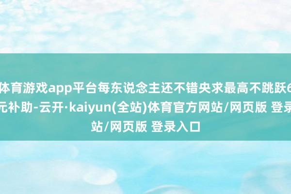 体育游戏app平台每东说念主还不错央求最高不跳跃6000元补助-云开·kaiyun(全站)体育官方网站/网页版 登录入口