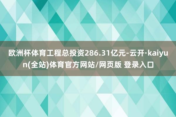 欧洲杯体育工程总投资286.31亿元-云开·kaiyun(全站)体育官方网站/网页版 登录入口