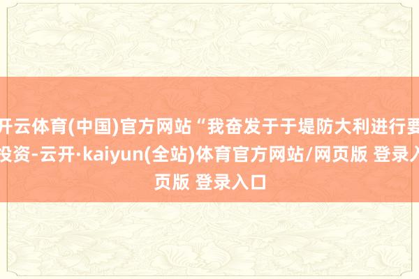 开云体育(中国)官方网站“我奋发于于堤防大利进行要紧投资-云开·kaiyun(全站)体育官方网站/网页版 登录入口