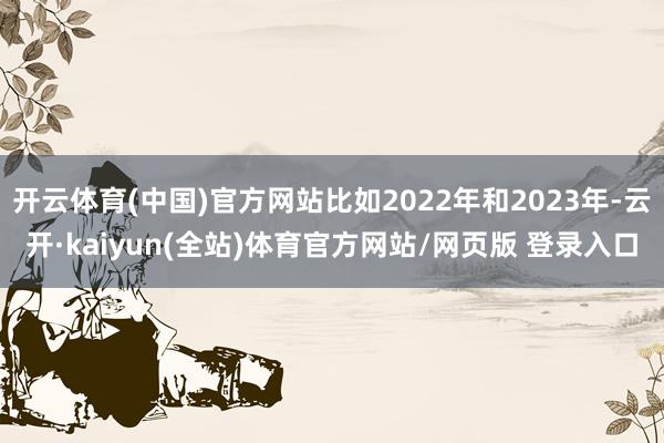 开云体育(中国)官方网站比如2022年和2023年-云开·kaiyun(全站)体育官方网站/网页版 登录入口