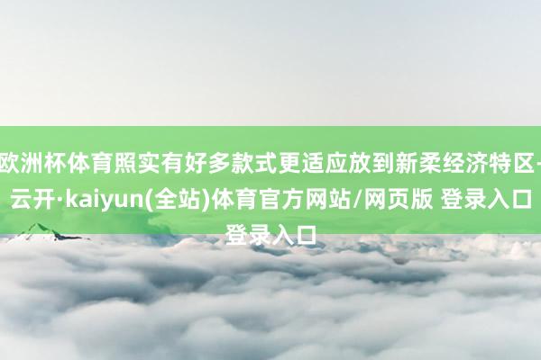 欧洲杯体育照实有好多款式更适应放到新柔经济特区-云开·kaiyun(全站)体育官方网站/网页版 登录入口