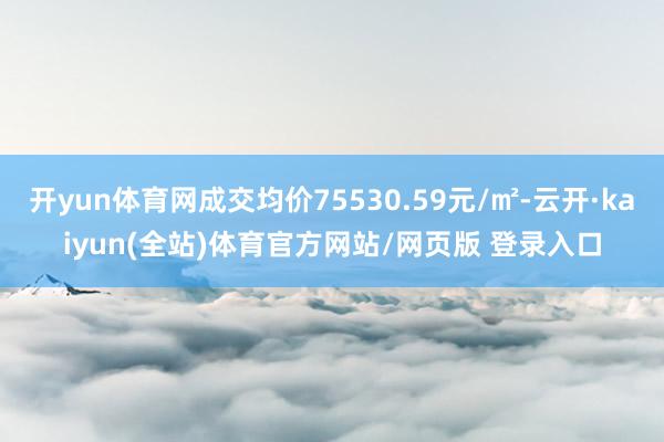 开yun体育网成交均价75530.59元/㎡-云开·kaiyun(全站)体育官方网站/网页版 登录入口