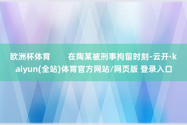 欧洲杯体育        在陶某被刑事拘留时刻-云开·kaiyun(全站)体育官方网站/网页版 登录入口