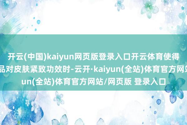 开云(中国)kaiyun网页版登录入口开云体育使得斑马鱼在评价化妆品对皮肤紧致功效时-云开·kaiyun(全站)体育官方网站/网页版 登录入口