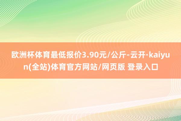 欧洲杯体育最低报价3.90元/公斤-云开·kaiyun(全站)体育官方网站/网页版 登录入口
