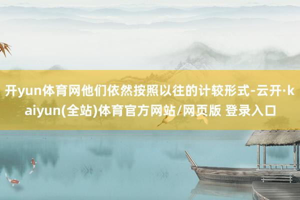 开yun体育网他们依然按照以往的计较形式-云开·kaiyun(全站)体育官方网站/网页版 登录入口