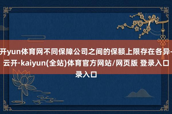 开yun体育网不同保障公司之间的保额上限存在各异-云开·kaiyun(全站)体育官方网站/网页版 登录入口