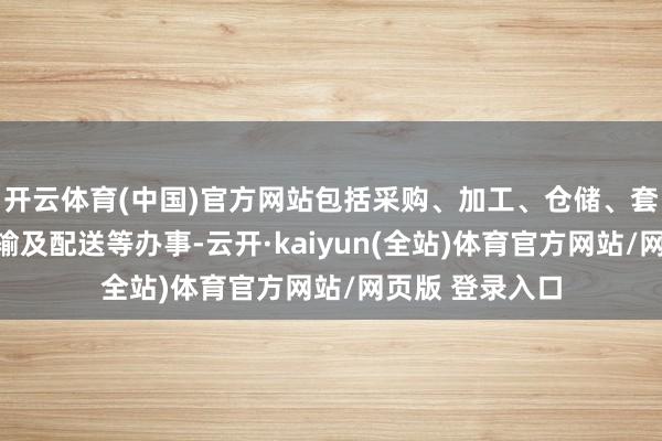 开云体育(中国)官方网站包括采购、加工、仓储、套裁、包装、运输及配送等办事-云开·kaiyun(全站)体育官方网站/网页版 登录入口