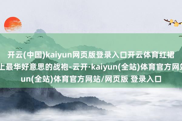 开云(中国)kaiyun网页版登录入口开云体育红裙齐是女东说念主身上最华好意思的战袍-云开·kaiyun(全站)体育官方网站/网页版 登录入口